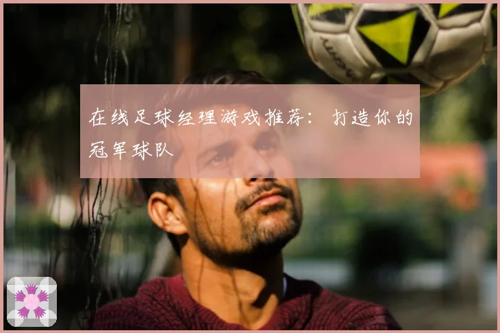 在线足球经理游戏推荐：打造你的冠军球队