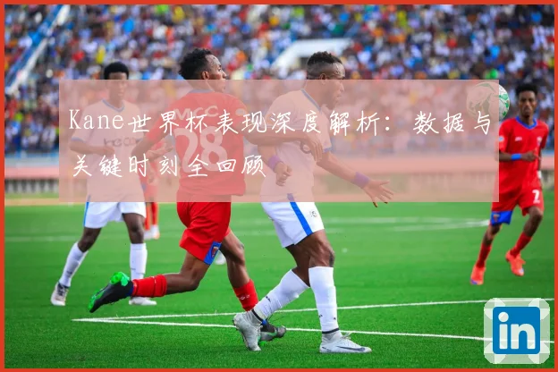Kane世界杯表现深度解析：数据与关键时刻全回顾