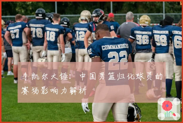 李凯尔大锤：中国男篮归化球员的赛场影响力解析