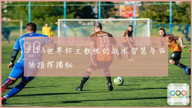 FIFA世界杯主教练的战术智慧与临场指挥揭秘