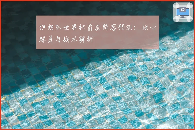 伊朗队世界杯首发阵容预测：核心球员与战术解析