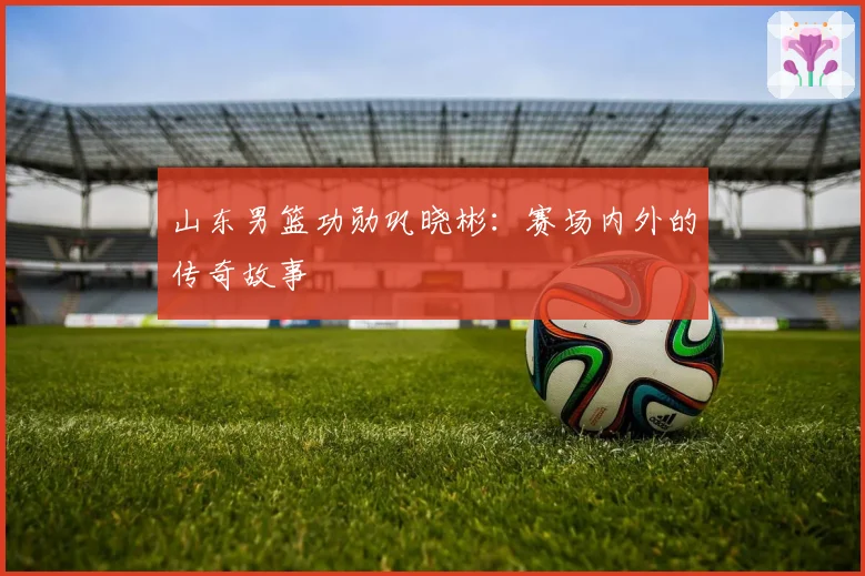 山东男篮功勋巩晓彬：赛场内外的传奇故事
