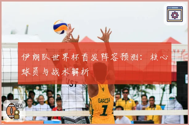伊朗队世界杯首发阵容预测:核心球员与战术解析
