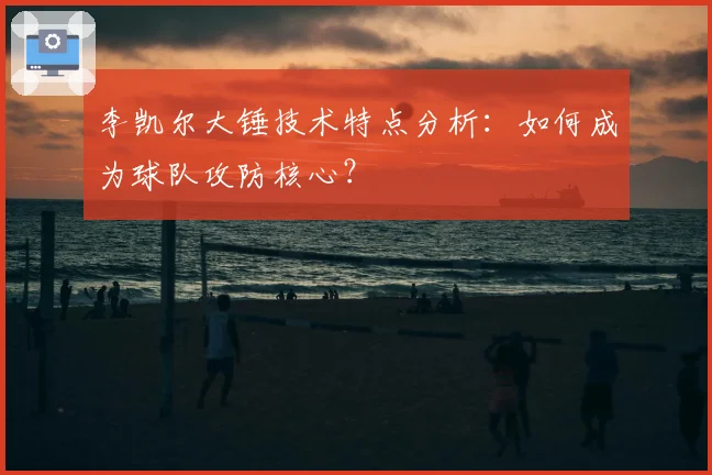李凯尔大锤技术特点分析：如何成为球队攻防核心？