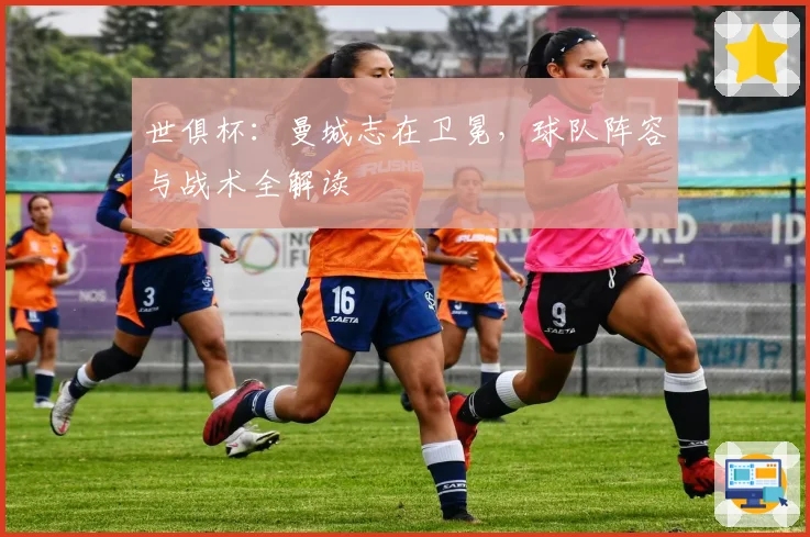 世俱杯：曼城志在卫冕，球队阵容与战术全解读
