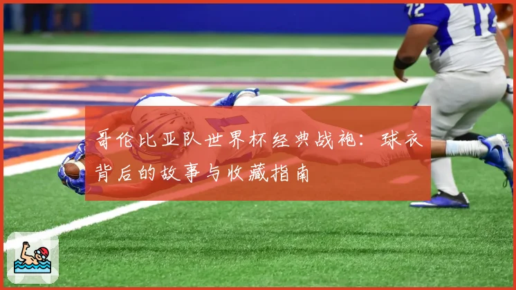 哥伦比亚队世界杯经典战袍：球衣背后的故事与收藏指南